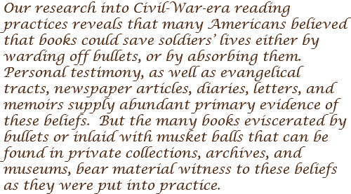 Our research into Civil-War-era reading practices reveals that many Americans believed that books could save soldiers’ lives either by warding off bullets, or by absorbing them. Personal testimony, as well as evangelical tracts, newspaper articles, diaries, letters, and memoirs supply abundant primary evidence of these beliefs. But the many books eviscerated by bullets or inlaid with musket balls that can be found in private collections, archives, and museums, bear material witness to these beliefs as they were put into practice. 