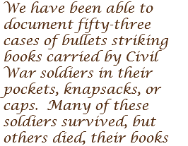We have been able to document fifty-three cases of bullets striking books carried by Civil War soldiers in their pockets, knapsacks, or caps. Many of these soldiers survived, but others died, their books 