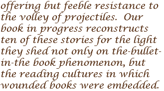 offering but feeble resistance to the volley of projectiles. Our book in progress reconstructs ten of these stories for the light they shed not only on the-bullet-in-the book phenomenon, but the reading cultures in which wounded books were embedded.